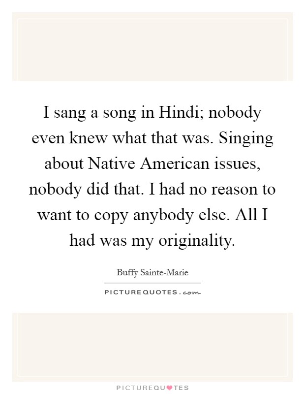 I sang a song in Hindi; nobody even knew what that was. Singing about Native American issues, nobody did that. I had no reason to want to copy anybody else. All I had was my originality Picture Quote #1