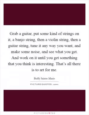 Grab a guitar, put some kind of strings on it, a banjo string, then a violin string, then a guitar string, tune it any way you want, and make some noise, and see what you get. And work on it until you get something that you think is interesting. That’s all there is to art for me Picture Quote #1