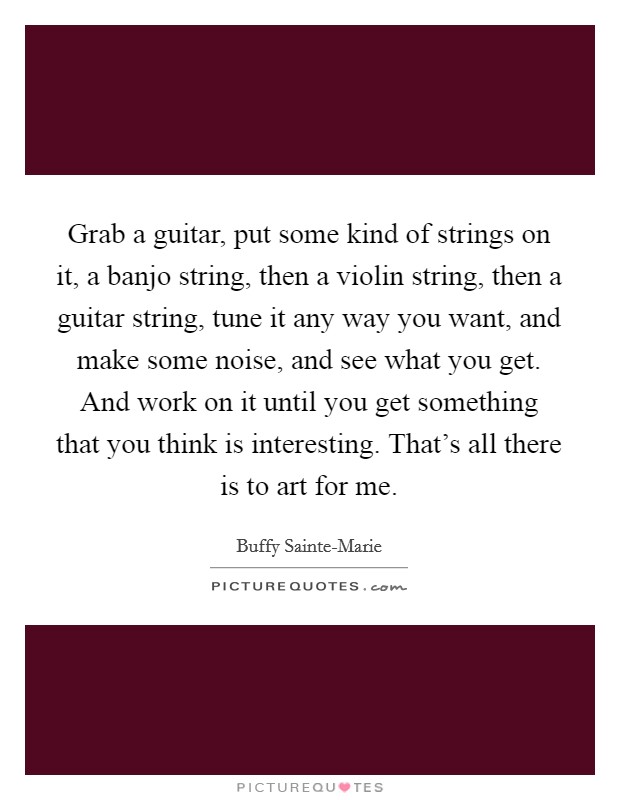 Grab a guitar, put some kind of strings on it, a banjo string, then a violin string, then a guitar string, tune it any way you want, and make some noise, and see what you get. And work on it until you get something that you think is interesting. That's all there is to art for me Picture Quote #1