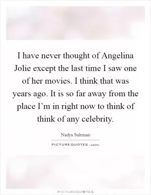 I have never thought of Angelina Jolie except the last time I saw one of her movies. I think that was years ago. It is so far away from the place I’m in right now to think of think of any celebrity Picture Quote #1
