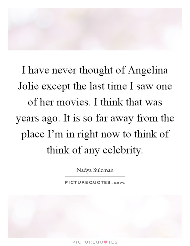 I have never thought of Angelina Jolie except the last time I saw one of her movies. I think that was years ago. It is so far away from the place I'm in right now to think of think of any celebrity Picture Quote #1