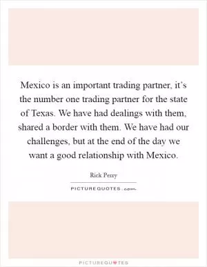 Mexico is an important trading partner, it’s the number one trading partner for the state of Texas. We have had dealings with them, shared a border with them. We have had our challenges, but at the end of the day we want a good relationship with Mexico Picture Quote #1