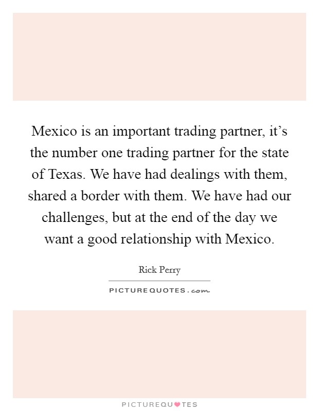 Mexico is an important trading partner, it's the number one trading partner for the state of Texas. We have had dealings with them, shared a border with them. We have had our challenges, but at the end of the day we want a good relationship with Mexico Picture Quote #1