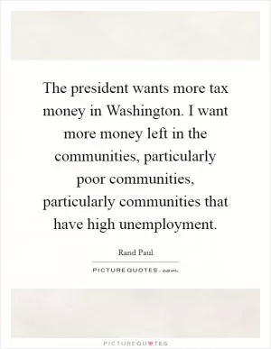 The president wants more tax money in Washington. I want more money left in the communities, particularly poor communities, particularly communities that have high unemployment Picture Quote #1