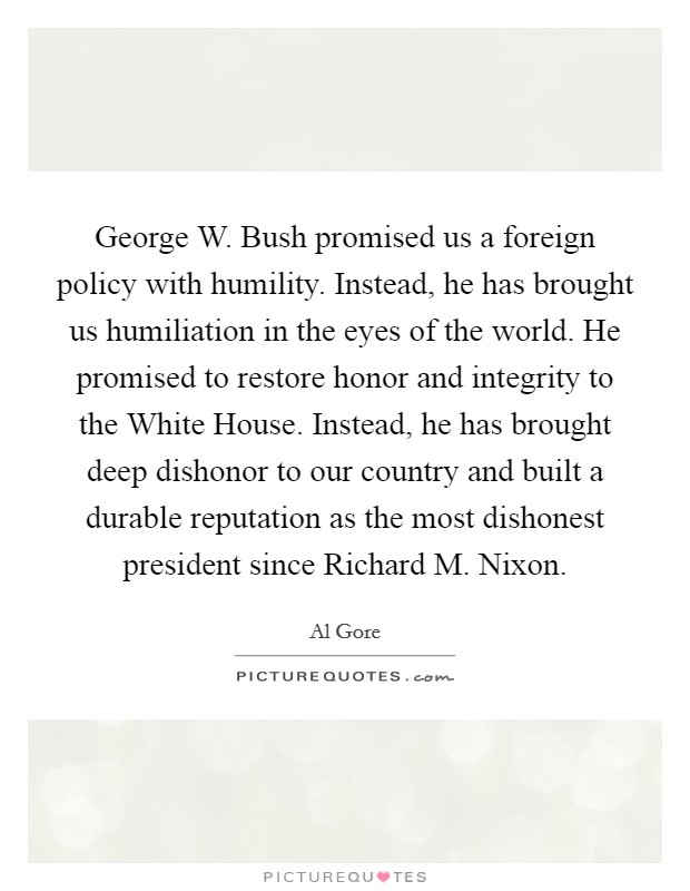 George W. Bush promised us a foreign policy with humility. Instead, he has brought us humiliation in the eyes of the world. He promised to restore honor and integrity to the White House. Instead, he has brought deep dishonor to our country and built a durable reputation as the most dishonest president since Richard M. Nixon Picture Quote #1