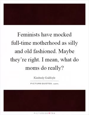 Feminists have mocked full-time motherhood as silly and old fashioned. Maybe they’re right. I mean, what do moms do really? Picture Quote #1