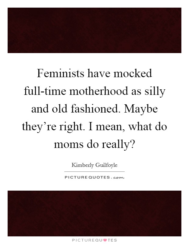 Feminists have mocked full-time motherhood as silly and old fashioned. Maybe they're right. I mean, what do moms do really? Picture Quote #1