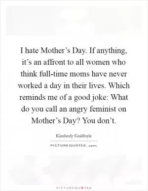 I hate Mother’s Day. If anything, it’s an affront to all women who think full-time moms have never worked a day in their lives. Which reminds me of a good joke: What do you call an angry feminist on Mother’s Day? You don’t Picture Quote #1