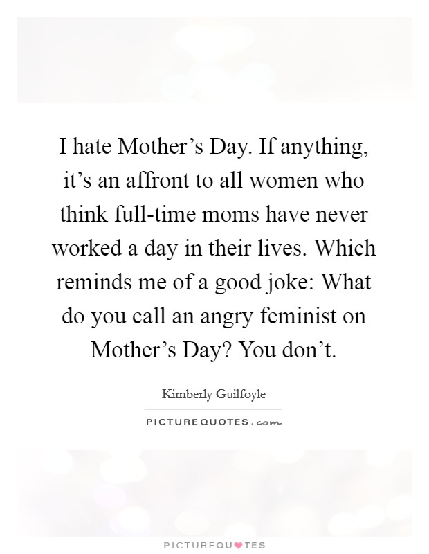 I hate Mother's Day. If anything, it's an affront to all women who think full-time moms have never worked a day in their lives. Which reminds me of a good joke: What do you call an angry feminist on Mother's Day? You don't Picture Quote #1