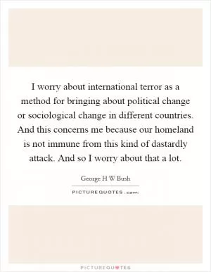 I worry about international terror as a method for bringing about political change or sociological change in different countries. And this concerns me because our homeland is not immune from this kind of dastardly attack. And so I worry about that a lot Picture Quote #1