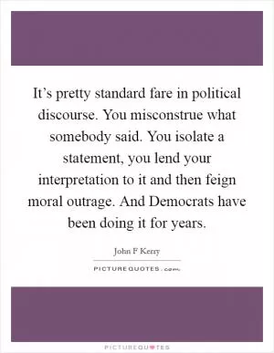 It’s pretty standard fare in political discourse. You misconstrue what somebody said. You isolate a statement, you lend your interpretation to it and then feign moral outrage. And Democrats have been doing it for years Picture Quote #1