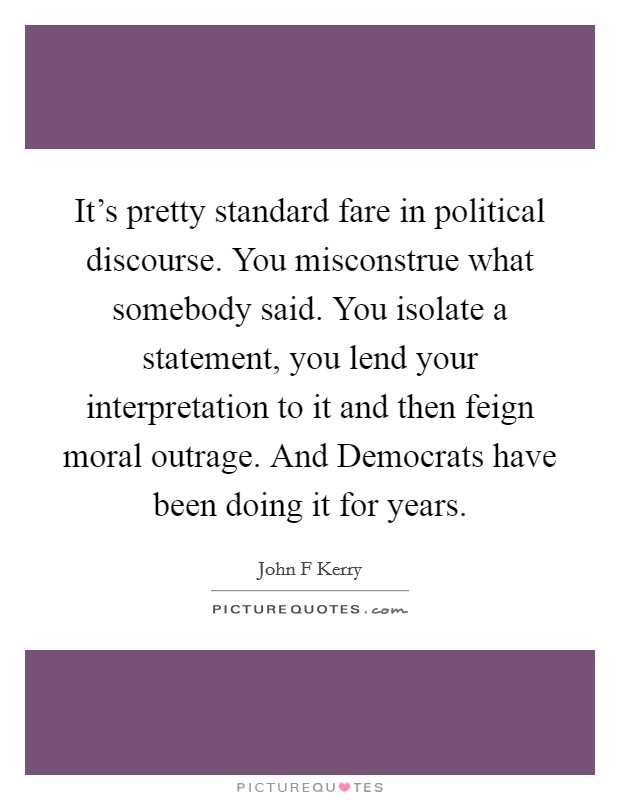 It's pretty standard fare in political discourse. You misconstrue what somebody said. You isolate a statement, you lend your interpretation to it and then feign moral outrage. And Democrats have been doing it for years Picture Quote #1