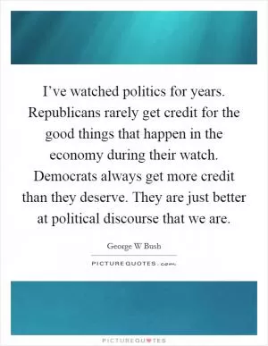 I’ve watched politics for years. Republicans rarely get credit for the good things that happen in the economy during their watch. Democrats always get more credit than they deserve. They are just better at political discourse that we are Picture Quote #1