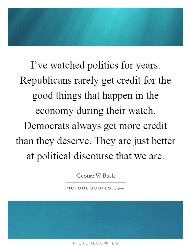 I've watched politics for years. Republicans rarely get credit for the good things that happen in the economy during their watch. Democrats always get more credit than they deserve. They are just better at political discourse that we are Picture Quote #1