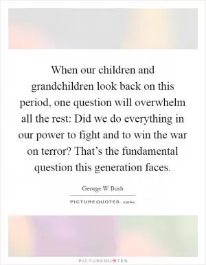 When our children and grandchildren look back on this period, one question will overwhelm all the rest: Did we do everything in our power to fight and to win the war on terror? That’s the fundamental question this generation faces Picture Quote #1