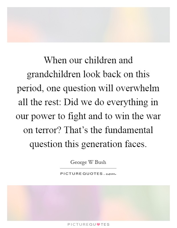 When our children and grandchildren look back on this period, one question will overwhelm all the rest: Did we do everything in our power to fight and to win the war on terror? That's the fundamental question this generation faces Picture Quote #1