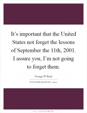 It’s important that the United States not forget the lessons of September the 11th, 2001. I assure you, I’m not going to forget them Picture Quote #1