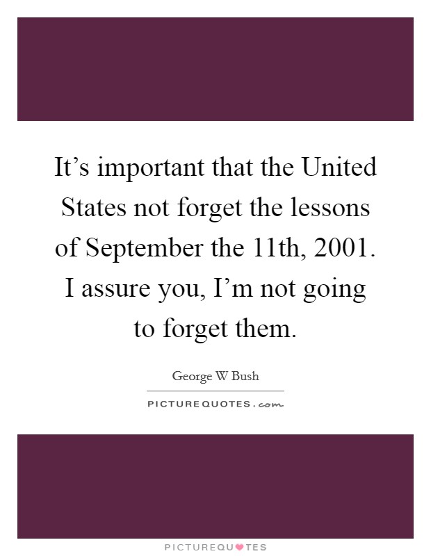 It's important that the United States not forget the lessons of September the 11th, 2001. I assure you, I'm not going to forget them Picture Quote #1
