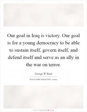Our goal in Iraq is victory. Our goal is for a young democracy to be able to sustain itself, govern itself, and defend itself and serve as an ally in the war on terror Picture Quote #1