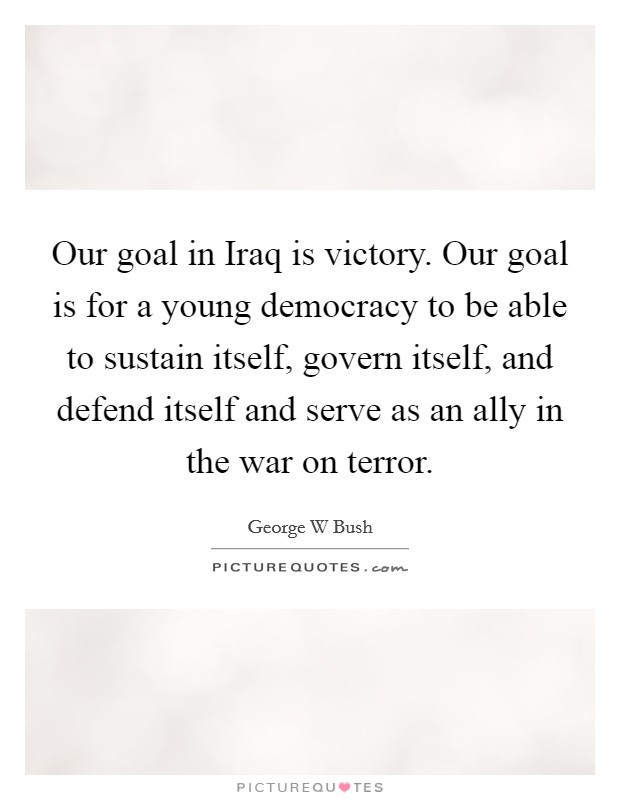 Our goal in Iraq is victory. Our goal is for a young democracy to be able to sustain itself, govern itself, and defend itself and serve as an ally in the war on terror Picture Quote #1