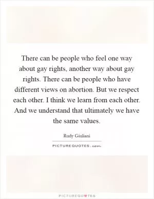 There can be people who feel one way about gay rights, another way about gay rights. There can be people who have different views on abortion. But we respect each other. I think we learn from each other. And we understand that ultimately we have the same values Picture Quote #1