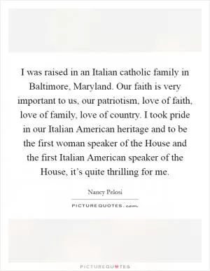 I was raised in an Italian catholic family in Baltimore, Maryland. Our faith is very important to us, our patriotism, love of faith, love of family, love of country. I took pride in our Italian American heritage and to be the first woman speaker of the House and the first Italian American speaker of the House, it’s quite thrilling for me Picture Quote #1