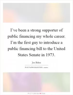 I’ve been a strong supporter of public financing my whole career. I’m the first guy to introduce a public financing bill to the United States Senate in 1973 Picture Quote #1