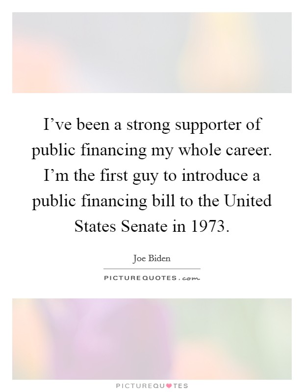 I've been a strong supporter of public financing my whole career. I'm the first guy to introduce a public financing bill to the United States Senate in 1973 Picture Quote #1