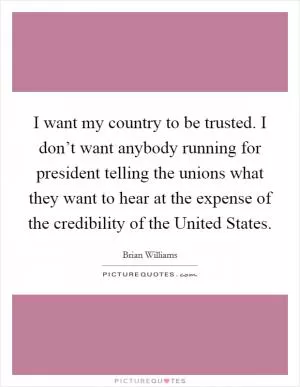 I want my country to be trusted. I don’t want anybody running for president telling the unions what they want to hear at the expense of the credibility of the United States Picture Quote #1