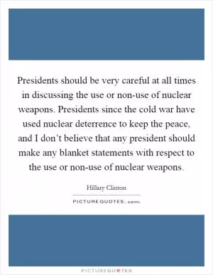 Presidents should be very careful at all times in discussing the use or non-use of nuclear weapons. Presidents since the cold war have used nuclear deterrence to keep the peace, and I don’t believe that any president should make any blanket statements with respect to the use or non-use of nuclear weapons Picture Quote #1