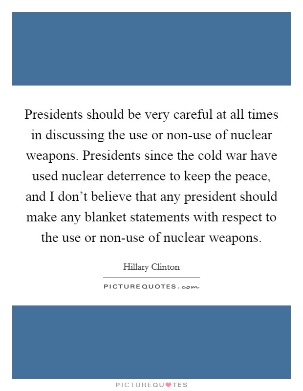 Presidents should be very careful at all times in discussing the use or non-use of nuclear weapons. Presidents since the cold war have used nuclear deterrence to keep the peace, and I don't believe that any president should make any blanket statements with respect to the use or non-use of nuclear weapons Picture Quote #1