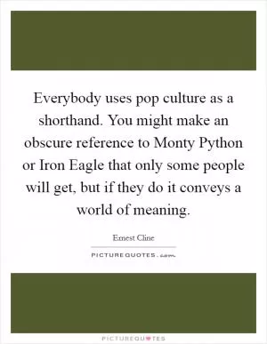Everybody uses pop culture as a shorthand. You might make an obscure reference to Monty Python or Iron Eagle that only some people will get, but if they do it conveys a world of meaning Picture Quote #1