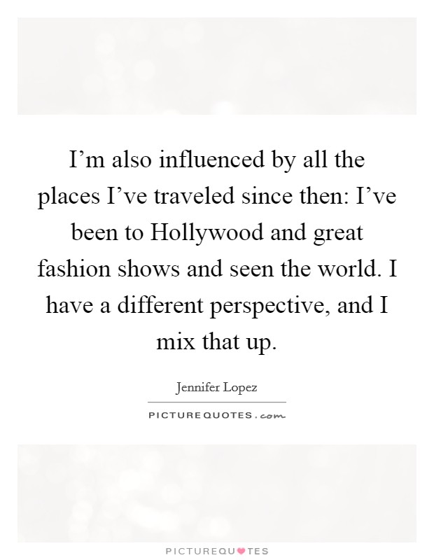 I’m also influenced by all the places I’ve traveled since then: I’ve been to Hollywood and great fashion shows and seen the world. I have a different perspective, and I mix that up Picture Quote #1