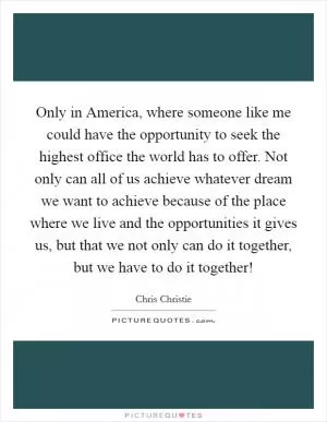 Only in America, where someone like me could have the opportunity to seek the highest office the world has to offer. Not only can all of us achieve whatever dream we want to achieve because of the place where we live and the opportunities it gives us, but that we not only can do it together, but we have to do it together! Picture Quote #1