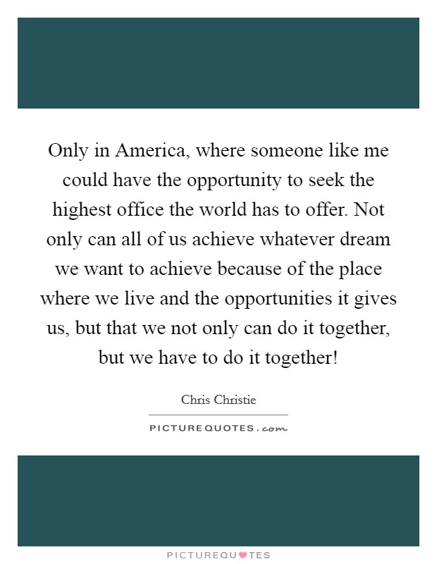 Only in America, where someone like me could have the opportunity to seek the highest office the world has to offer. Not only can all of us achieve whatever dream we want to achieve because of the place where we live and the opportunities it gives us, but that we not only can do it together, but we have to do it together! Picture Quote #1