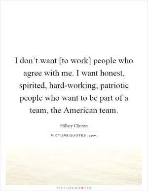 I don’t want [to work] people who agree with me. I want honest, spirited, hard-working, patriotic people who want to be part of a team, the American team Picture Quote #1