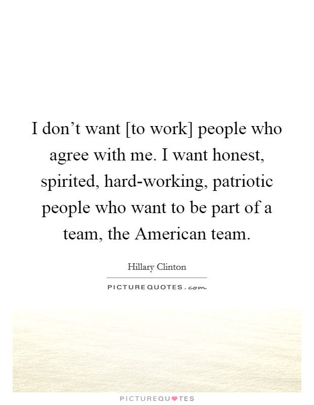 I don't want [to work] people who agree with me. I want honest, spirited, hard-working, patriotic people who want to be part of a team, the American team Picture Quote #1