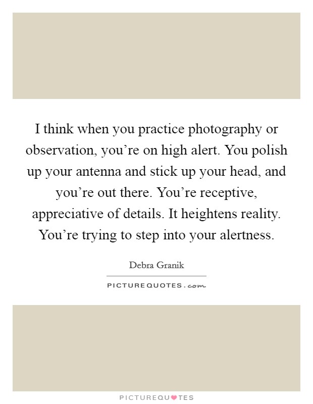 I think when you practice photography or observation, you're on high alert. You polish up your antenna and stick up your head, and you're out there. You're receptive, appreciative of details. It heightens reality. You're trying to step into your alertness Picture Quote #1