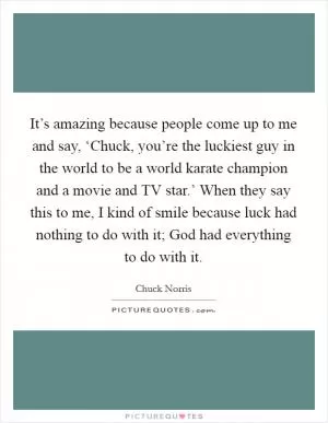 It’s amazing because people come up to me and say, ‘Chuck, you’re the luckiest guy in the world to be a world karate champion and a movie and TV star.’ When they say this to me, I kind of smile because luck had nothing to do with it; God had everything to do with it Picture Quote #1