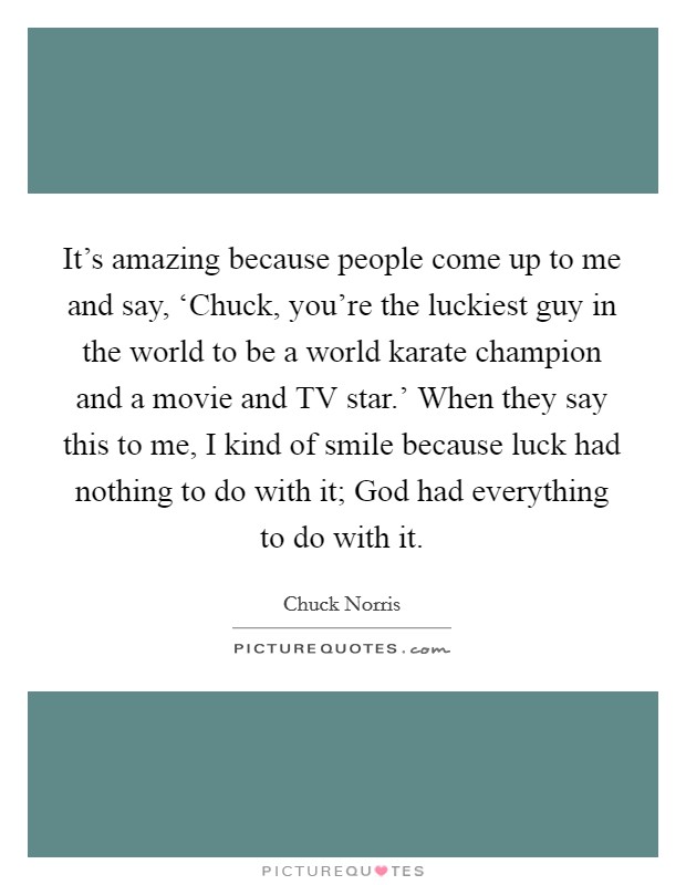 It's amazing because people come up to me and say, ‘Chuck, you're the luckiest guy in the world to be a world karate champion and a movie and TV star.' When they say this to me, I kind of smile because luck had nothing to do with it; God had everything to do with it Picture Quote #1