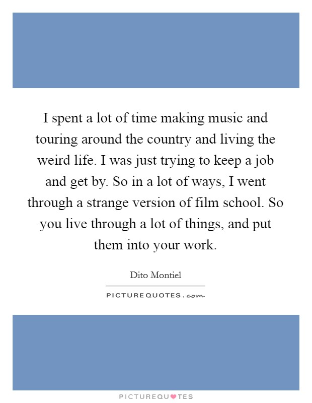 I spent a lot of time making music and touring around the country and living the weird life. I was just trying to keep a job and get by. So in a lot of ways, I went through a strange version of film school. So you live through a lot of things, and put them into your work Picture Quote #1