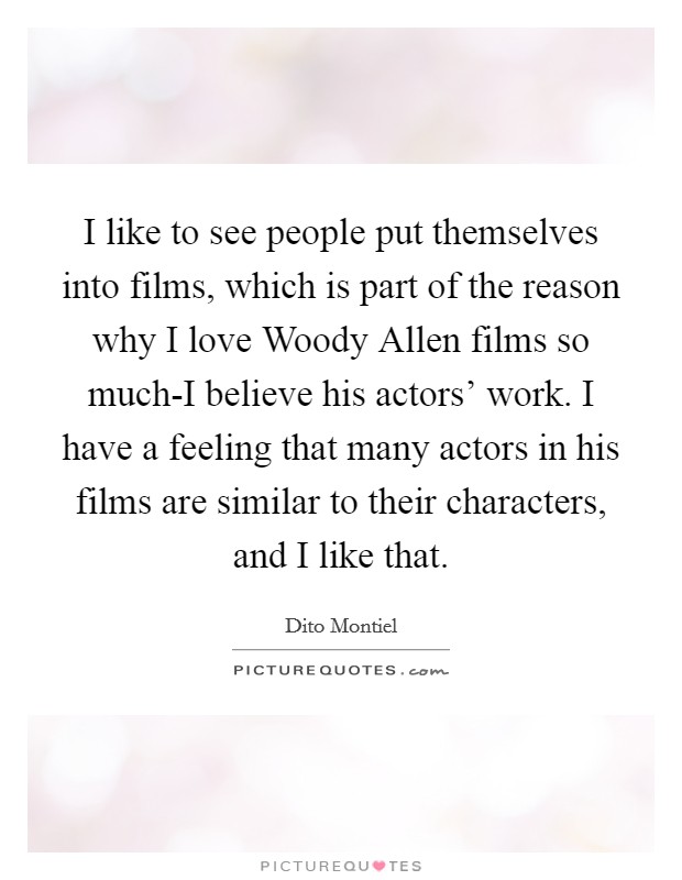 I like to see people put themselves into films, which is part of the reason why I love Woody Allen films so much-I believe his actors' work. I have a feeling that many actors in his films are similar to their characters, and I like that Picture Quote #1