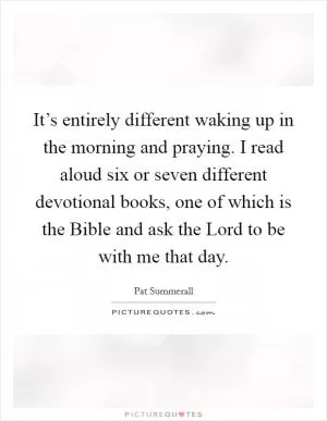It’s entirely different waking up in the morning and praying. I read aloud six or seven different devotional books, one of which is the Bible and ask the Lord to be with me that day Picture Quote #1