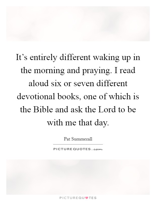 It's entirely different waking up in the morning and praying. I read aloud six or seven different devotional books, one of which is the Bible and ask the Lord to be with me that day Picture Quote #1