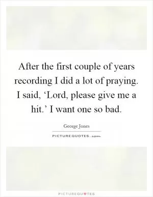 After the first couple of years recording I did a lot of praying. I said, ‘Lord, please give me a hit.’ I want one so bad Picture Quote #1