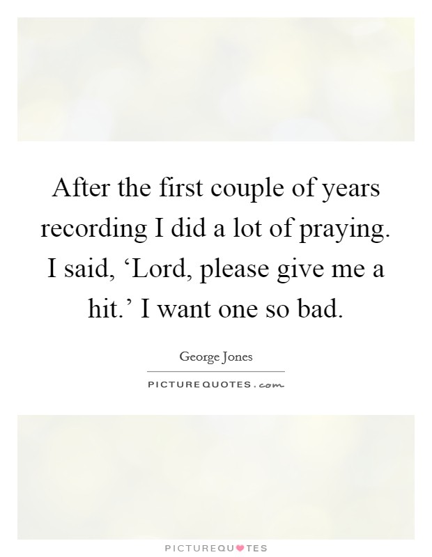 After the first couple of years recording I did a lot of praying. I said, ‘Lord, please give me a hit.' I want one so bad Picture Quote #1