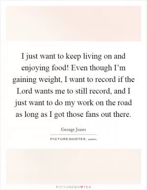 I just want to keep living on and enjoying food! Even though I’m gaining weight, I want to record if the Lord wants me to still record, and I just want to do my work on the road as long as I got those fans out there Picture Quote #1