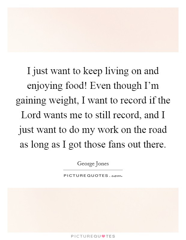 I just want to keep living on and enjoying food! Even though I'm gaining weight, I want to record if the Lord wants me to still record, and I just want to do my work on the road as long as I got those fans out there Picture Quote #1