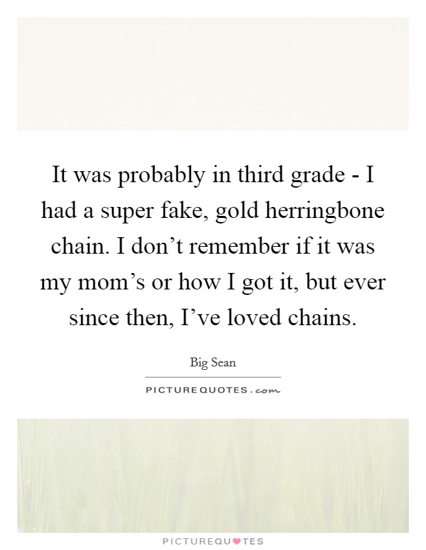 It was probably in third grade - I had a super fake, gold herringbone chain. I don't remember if it was my mom's or how I got it, but ever since then, I've loved chains Picture Quote #1