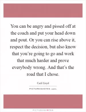 You can be angry and pissed off at the coach and put your head down and pout. Or you can rise above it, respect the decision, but also know that you’re going to go and work that much harder and prove everybody wrong. And that’s the road that I chose Picture Quote #1
